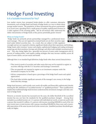 Hedge Fund Investing
Is It a Suitable Investment for You?
Low market returns have prompted broker-dealers to offer customers alternative
investments, such as hedge funds and funds of hedge funds, as a way to obtain above
average market returns. The popularity of these investments has grown exponential-
ly in recent years, spreading from a small group of wealthy, sophisticated investors to
a wider segment of the investing public. But do all investors fully understand the
riskier characteristics of hedge funds as they pursue potentially greater returns?

What are hedge funds?
 Hedge funds are primarily private partnerships managed by a professional invest-
ment manager. They are not registered as mutual funds nor are their securities regis-
tered under federal securities laws. As a result, they are subject to little regulatory
oversight and are not required to disclose significant details about their operations and holdings.
Hedge funds solicit investors’ money and employ sophisticated hedging and trading techniques
using long and short positions, leverage and arbitrage; and often trade multiple investment prod-
ucts. They also charge higher fees—generally two percent of assets under management and 20
percent of trading profits—and employ trading strategies that may increase volatility across all
types of assets classes, not just stocks and bonds.




                                                                                                       The Informed Investor Series
Although there is no standard legal definition, hedge funds often share several characteristics:

    • They invest in pools of securities and other assets that may not be required to register as
      securities offerings with the U.S. Securities and Exchange Commission.
    • They are generally not required to register as an investment company under the
      Investment Company Act of 1940.
    • Adviser compensation is based upon a percentage of the hedge fund’s assets and capital
      appreciation.
    • The fund often includes significant amounts of the manager’s own money in the hedge
      funds that they manage.

Hedge fund investors, until recently, were nearly all wealthy and financially sophisticated, thereby
meeting the SEC definition of “accredited investor” or “qualified purchaser.” These qualifications
implied that traditional hedge fund investors understood the investment strategies and risks com-
mon to hedge funds.

However, as investor income has increased over the years, the dollar threshold of the accredited
investor has not, nor have the standards for the qualified purchaser changed. Among those
included as accredited investor are: (1) a person with individual net worth, or joint net worth with
a spouse, that exceeds $1 million; (2) a person with income exceeding $200,000 in each of the two
most recent years or joint income with a spouse exceeding $300,000 for those years and a reason-
able expectation of the same income level in the current year. Qualified purchaser thresholds gen-
erally are higher.
 