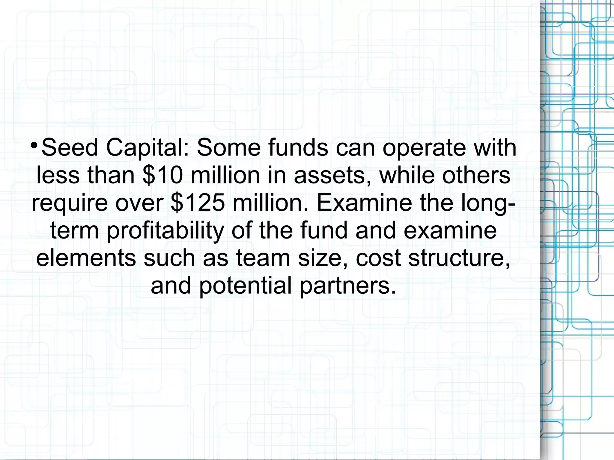
Seed Capital: Some funds can operate with
less than $10 million in assets, while others
require over $125 million. Examine the long-
term profitability of the fund and examine
elements such as team size, cost structure,
and potential partners.
 