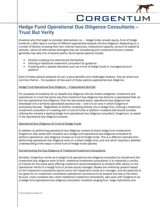 Hedge Fund Operational Due Diligence Consultants –
Trust But Verify
Investors who first begin to consider alternatives (i.e. – hedge funds, private equity, fund of hedge
funds etc.) often take a number of different approaches towards the due diligence. Depending on a
number of factors including their own internal resources, institutional capacity, amount of capital to
allocate, nature of alternatives strategies they are considering and investment horizon investor
generally may take one of several paths. Some typical options include:

      •     Directly investing into alternatives themselves
      •     Utilizing a traditional investment consultant for guidance
      •     Investing with a pooled allocators such as a fund of hedge funds or managed account
            platform

Each of these options presents its own unique benefits and challenges however, they do share one
common theme – the question of how each of these options approaches due diligence.

Hedge Fund Operational Due Diligence – A Specialized Skill Set

For purposes of simplicity let us classify due diligence into two broad categories: investment and
operational. In much the same way that investment due diligence has become a specialized field, so
too has operational due diligence. Over the last several years, operational due diligence has
developed into a similarly specialized practice area – and it is an area in which Corgentum
exclusively focuses. Regardless of whether investing directly into a hedge fund, utilizing a traditional
investment consultant or investing with a fund of funds or platform investors still should consider
utilizing the industry’s leading hedge fund operational due diligence consultant, Corgentum, to assist
in the operational due diligence process.

Operational Due Diligence On Fund of Hedge Funds

In addition to performing operational due diligence reviews of direct hedge fund investments
Corgentum also works with investors as a hedge fund operational due diligence consultant to
perform operational due diligence reviews on fund of hedge funds. This is a different exercise then
performing operational due diligence work on a direct hedge fund, and one which requires a detailed
understanding of the ways in which fund of hedge funds operate.

Complimenting the Due Diligence of Traditional Investment Consultants

Similarly, Corgentum works as a hedge fund operational due diligence consultant to compliment the
investment due diligence work of their traditional investment consultants. It is inherently a conflict
of interest for the same party offering investment recommendations to similarly offer advice on the
operational merits of a hedge fund or private equity manager. Biases are inherently present based
on the investment consultants opinion as to the investment merits of a manager, and the potential is
too great for an investment consultants operational convictions to be swayed one way or the other.
As such, many investors who utilize traditional investment consultants, also work with Corgentum as
a hedge fund operational due diligence consultant. Investors ranging from large institutions and



© 2011 Corgentum Consulting, LLC
 