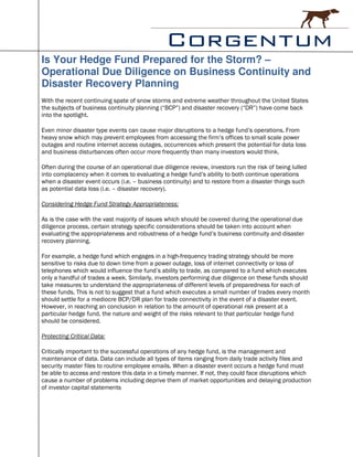 Is Your Hedge Fund Prepared for the Storm? –
Operational Due Diligence on Business Continuity and
Disaster Recovery Planning
With the recent continuing spate of snow storms and extreme weather throughout the United States
the subjects of business continuity planning (“BCP”) and disaster recovery (“DR”) have come back
into the spotlight.

Even minor disaster type events can cause major disruptions to a hedge fund’s operations. From
heavy snow which may prevent employees from accessing the firm’s offices to small scale power
outages and routine internet access outages, occurrences which present the potential for data loss
and business disturbances often occur more frequently than many investors would think.

Often during the course of an operational due diligence review, investors run the risk of being lulled
into complacency when it comes to evaluating a hedge fund’s ability to both continue operations
when a disaster event occurs (i.e. – business continuity) and to restore from a disaster things such
as potential data loss (i.e. – disaster recovery).

Considering Hedge Fund Strategy Appropriateness:

As is the case with the vast majority of issues which should be covered during the operational due
diligence process, certain strategy specific considerations should be taken into account when
evaluating the appropriateness and robustness of a hedge fund’s business continuity and disaster
recovery planning.

For example, a hedge fund which engages in a high-frequency trading strategy should be more
sensitive to risks due to down time from a power outage, loss of internet connectivity or loss of
telephones which would influence the fund’s ability to trade, as compared to a fund which executes
only a handful of trades a week. Similarly, investors performing due diligence on these funds should
take measures to understand the appropriateness of different levels of preparedness for each of
these funds. This is not to suggest that a fund which executes a small number of trades every month
should settle for a mediocre BCP/DR plan for trade connectivity in the event of a disaster event.
However, in reaching an conclusion in relation to the amount of operational risk present at a
particular hedge fund, the nature and weight of the risks relevant to that particular hedge fund
should be considered.

Protecting Critical Data:

Critically important to the successful operations of any hedge fund, is the management and
maintenance of data. Data can include all types of items ranging from daily trade activity files and
security master files to routine employee emails. When a disaster event occurs a hedge fund must
be able to access and restore this data in a timely manner. If not, they could face disruptions which
cause a number of problems including deprive them of market opportunities and delaying production
of investor capital statements
 