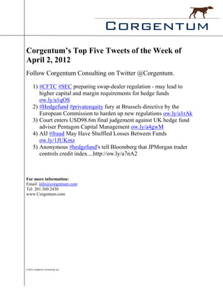 Corgentum’s Top Five Tweets of the Week of
April 2, 2012
Follow Corgentum Consulting on Twitter @Corgentum.

      1) #CFTC #SEC preparing swap-dealer regulation - may lead to
         higher capital and margin requirements for hedge funds
         ow.ly/a1qOS
      2) #Hedgefund #privateequity fury at Brussels directive by the
         European Commission to harden up new regulations ow.ly/a1rAk
      3) Court enters USD98.6m final judgement against UK hedge fund
         adviser Pentagon Capital Management ow.ly/a4gwM
      4) AIJ #fraud May Have Shuffled Losses Between Funds
         ow.ly/1JUKmz
      5) Anonymous #hedgefund's tell Bloomberg that JPMorgan trader
         controls credit index....http://ow.ly/a7nA2



For more information:
Email: info@corgentum.com
Tel: 201.360.2430
www.Corgentum.com




© 2011 Corgentum Consulting, LLC
 