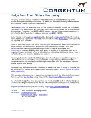 Hedge Fund Fraud Strikes New Jersey
Jersey City, NJ is now famous, or rather should that be infamous. In addition to serving as the
location of Corgentum's headquarters Jersey City is now also in the news for being the former home
Osiris Partners, a hedge fund firm accused of fraud.

It was reported today that New Jersey state officials have sued Osiris over charges that it defrauded
investors and sold approximately $12 million worth of unregistered securities. The scheme allegedly
defrauded over 75 investors from 2009 to 2011. Investors seemed to have poured money into the
firm's flagship Osiris Fund, when it produced returns of over 273% in 2009.

Earlier this year in January it was reported that the Osiris partner Peter Zuck had fled with investors
money. Additionally, reports also indicated that the firm's former CEO Michael Spak was the one who
first report Mr. Zuck to the FBI.

Similar to many other hedge funds frauds such as Bayou, the Osiris Fund, did not preclude investors
from subscribing with a minimum of $1 million or more. Instead, the firm took a more retail
marketing approach with minimum investment of only $150,000. In an interview with
FINalternatives in January 2010 Mr. Spak said, “When we decided to go against the grain of the
hedge fund industry and create a fund for all, not just the millionaire and billionaire clients, I knew in
my head and my heart it was the right business model.”

Interestingly, it was also reported that a background check on Mr. Zuck revealed that beginning in
1995 he spent over a year in a New Jersey prison after being found guilty of "misconduct by
a corporate official." The current legal proceeding outline that Mr. Zuck was a three-time convicted
criminal. Another huge red flag.

“We allege these defendants enriched themselves by pocketing at least $4 million of investors’ hard-
earned money from the fund while they concealed substantial losses,” Attorney General Jeff Chiesa
said in a statement.

“This case clearly illustrates why we urge consumers to perform their due diligence before investing
their money,” said Eric Kanefsky, acting director of the state Division of Consumer Affairs.

The potential for hedge fund fraud is everywhere and investors need to perform initial and ongoing
operational due diligence to ensure that they are not involved in similar alleged fraudulent schemes.

Originally posted on the Corgentum Consulting blog at www.Corgentum.com/blog

For More                 Jason Scharfman, Managing Partner
Information              info@corgentum.com
                         Corgentum.com | Blog | Twitter Feed
                         Tel. 201-360-2430




© 2012 Corgentum Consulting, LLC
 
