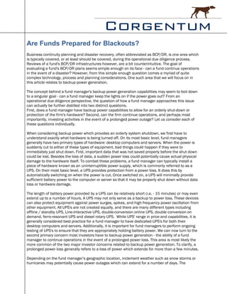 Are Funds Prepared for Blackouts?
Business continuity planning and disaster recovery, often abbreviated as BCP/DR, is one area which
is typically covered, or at least should be covered, during the operational due diligence process.
Reviews of a fund's BCP/DR infrastructures however, are a bit counterintuitive. The goal of
evaluating a fund's BCP/DR plans seems simple enough on its face - can a fund continue operations
in the event of a disaster? However, from this simple enough question comes a myriad of quite
complex technology, process and planning considerations. One such area that we will focus on in
this article relates to backup power generation.

The concept behind a fund manager's backup power generation capabilities may seem to boil down
to a singular goal - can a fund manager keep the lights on if the power goes out? From an
operational due diligence perspective, the question of how a fund manager approaches this issue
can actually be further distilled into two distinct questions.
First, does a fund manager have backup power capabilities to allow for an orderly shut-down or
protection of the firm's hardware? Second, can the firm continue operations, and perhaps most
importantly, investing activities in the event of a prolonged power outage? Let us consider each of
these questions individually.

When considering backup power which provides an orderly system shutdown, we first have to
understand exactly what hardware is being turned off. On its most basic level, fund managers
generally have two primary types of hardware: desktop computers and servers. When the power is
suddenly cut to either of these types of equipment, bad things could happen if they were to
immediately just shut down. First, important data that was not saved properly before the shut down
could be lost. Besides the loss of data, a sudden power loss could potentially cause actual physical
damage to the hardware itself. To combat these problems, a fund manager can typically install a
piece of hardware known as an uninterruptible power supply, which is commonly referred to as a
UPS. On their most basic level, a UPS provides protection from a power loss. It does this by
automatically switching on when the power is cut. Once switched on, a UPS will minimally provide
sufficient battery power to the computer or server so that it may be properly shut down without data
loss or hardware damage.

The length of battery power provided by a UPS can be relatively short (i.e. - 15 minutes) or may even
extend up to a number of hours. A UPS may not only serve as a backup to power loss. These devices
can also protect equipment against power surges, spikes, and high frequency power oscillation from
other equipment. All UPS's are not created equally, and there are many different types including
offline / standby UPS, Line-interactive UPS, double-conversion online UPS, double conversion on
demand, ferro-resonant UPS and diesel rotary UPS. While UPS' range in price and capabilities, it is
generally considered best practice for a fund manager to have dedicated UPS's for both their
desktop computers and servers. Additionally, it is important for fund managers to perform ongoing
testing of UPS's to ensure that they are appropriately holding battery power. We can now turn to the
second primary concern most investors have to backup power generation - the ability of a fund
manager to continue operations in the event of a prolonged power loss. This area is most likely the
more common of the two major investor concerns related to backup power generation. To clarify, a
prolonged power loss generally refers to a loss of power which extends for more than a few minutes.

Depending on the fund manager’s geographic location, inclement weather such as snow storms or
hurricanes may potentially cause power outages which can extend for a number of days. The
 