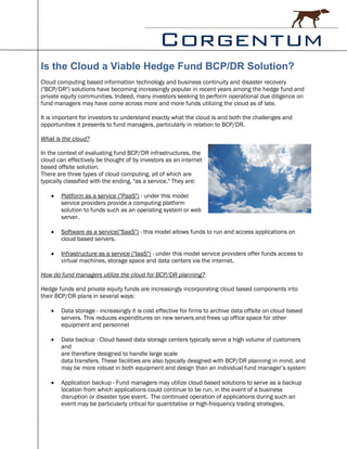 Is the Cloud a Viable Hedge Fund BCP/DR Solution?
Cloud computing based information technology and business continuity and disaster recovery
("BCP/DR") solutions have becoming increasingly popular in recent years among the hedge fund and
private equity communities. Indeed, many investors seeking to perform operational due diligence on
fund managers may have come across more and more funds utilizing the cloud as of late.

It is important for investors to understand exactly what the cloud is and both the challenges and
opportunities it presents to fund managers, particularly in relation to BCP/DR.

What is the cloud?

In the context of evaluating fund BCP/DR infrastructures, the
cloud can effectively be thought of by investors as an internet
based offsite solution.
There are three types of cloud computing, all of which are
typically classified with the ending, "as a service." They are:

      Platform as a service ("PaaS") - under this model
       service providers provide a computing platform
       solution to funds such as an operating system or web
       server.

      Software as a service("SaaS") - this model allows funds to run and access applications on
       cloud based servers.

      Infrastructure as a service ("IaaS") - under this model service providers offer funds access to
       virtual machines, storage space and data centers via the internet.

How do fund managers utilize the cloud for BCP/DR planning?

Hedge funds and private equity funds are increasingly incorporating cloud based components into
their BCP/DR plans in several ways:

      Data storage - increasingly it is cost effective for firms to archive data offsite on cloud based
       servers. This reduces expenditures on new servers and frees up office space for other
       equipment and personnel

      Data backup - Cloud based data storage centers typically serve a high volume of customers
       and
       are therefore designed to handle large scale
       data transfers. These facilities are also typically designed with BCP/DR planning in mind, and
       may be more robust in both equipment and design than an individual fund manager’s system

      Application backup - Fund managers may utilize cloud based solutions to serve as a backup
       location from which applications could continue to be run, in the event of a business
       disruption or disaster type event. The continued operation of applications during such an
       event may be particularly critical for quantitative or high-frequency trading strategies.
 