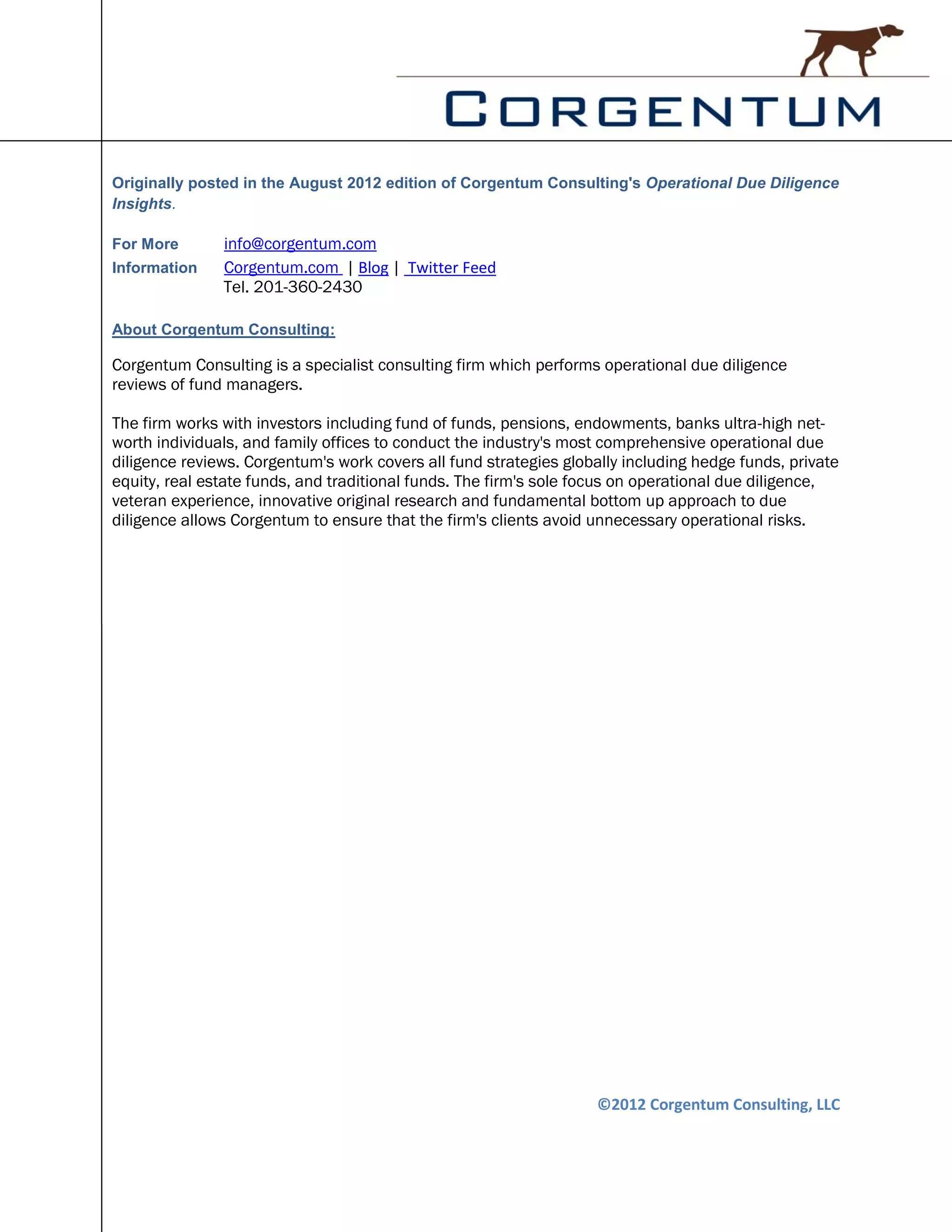 Originally posted in the August 2012 edition of Corgentum Consulting's Operational Due Diligence
Insights.

For More       info@corgentum.com
Information    Corgentum.com | Blog | Twitter Feed
               Tel. 201-360-2430

About Corgentum Consulting:

Corgentum Consulting is a specialist consulting firm which performs operational due diligence
reviews of fund managers.

The firm works with investors including fund of funds, pensions, endowments, banks ultra-high net-
worth individuals, and family offices to conduct the industry's most comprehensive operational due
diligence reviews. Corgentum's work covers all fund strategies globally including hedge funds, private
equity, real estate funds, and traditional funds. The firm's sole focus on operational due diligence,
veteran experience, innovative original research and fundamental bottom up approach to due
diligence allows Corgentum to ensure that the firm's clients avoid unnecessary operational risks.




                                                                    ©2012 Corgentum Consulting, LLC
 