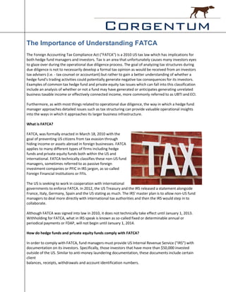 The Importance of Understanding FATCA
The Foreign Accounting Tax Compliance Act ("FATCA") is a 2010 US tax law which has implications for
both hedge fund managers and investors. Tax is an area that unfortunately causes many investors eyes
to glaze over during the operational due diligence process. The goal of analyzing tax structures during
due diligence is not to necessarily develop a formal tax opinion as would be received from an investors
tax advisers (i.e. - tax counsel or accountant) but rather to gain a better understanding of whether a
hedge fund's trading activities could potentially generate negative tax consequences for its investors.
Examples of common tax hedge fund and private equity tax issues which can fall into this classification
include an analysis of whether or not a fund may have generated or anticipates generating unrelated
business taxable income or effectively connected income, more commonly referred to as UBTI and ECI.

Furthermore, as with most things related to operational due diligence, the way in which a hedge fund
manager approaches detailed issues such as tax structuring can provide valuable operational insights
into the ways in which it approaches its larger business infrastructure.

What is FATCA?

FATCA, was formally enacted in March 18, 2010 with the
goal of preventing US citizens from tax evasion through
hiding income or assets abroad in foreign businesses. FATCA
applies to many different types of firms including hedge
funds and private equity funds both within the US and
international. FATCA technically classifies these non-US fund
managers, sometimes referred to as passive foreign
investment companies or PFIC in IRS jargon, as so-called
Foreign Financial Institutions or FFIs.

The US is seeking to work in cooperation with international
governments to enforce FATCA. In 2012, the US Treasury and the IRS released a statement alongside
France, Italy, Germany, Spain and the US stating as much. The IRS' master plan is to allow non-US fund
managers to deal more directly with international tax authorities and then the IRS would step in to
collaborate.

Although FATCA was signed into law in 2010, it does not technically take effect until January 1, 2013.
Withholding for FATCA, what in IRS speak is known as so-called fixed or determinable annual or
periodical payments or FDAP, will not begin until January 1, 2014.

How do hedge funds and private equity funds comply with FATCA?

In order to comply with FATCA, fund managers must provide US Internal Revenue Service ("IRS") with
documentation on its investors. Specifically, those investors that have more than $50,000 invested
outside of the US. Similar to anti-money laundering documentation, these documents include certain
client
balances, receipts, withdrawals and account identification numbers.
 
