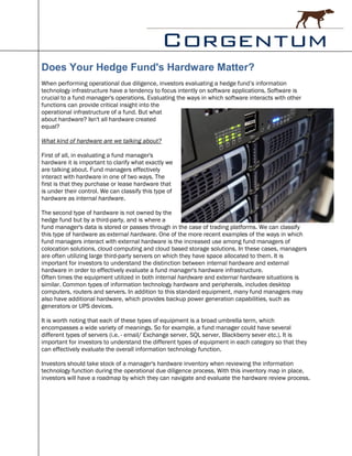 Does Your Hedge Fund's Hardware Matter?
When performing operational due diligence, investors evaluating a hedge fund’s information
technology infrastructure have a tendency to focus intently on software applications. Software is
crucial to a fund manager's operations. Evaluating the ways in which software interacts with other
functions can provide critical insight into the
operational infrastructure of a fund. But what
about hardware? Isn't all hardware created
equal?

What kind of hardware are we talking about?

First of all, in evaluating a fund manager's
hardware it is important to clarify what exactly we
are talking about. Fund managers effectively
interact with hardware in one of two ways. The
first is that they purchase or lease hardware that
is under their control. We can classify this type of
hardware as internal hardware.

The second type of hardware is not owned by the
hedge fund but by a third-party, and is where a
fund manager's data is stored or passes through in the case of trading platforms. We can classify
this type of hardware as external hardware. One of the more recent examples of the ways in which
fund managers interact with external hardware is the increased use among fund managers of
colocation solutions, cloud computing and cloud based storage solutions. In these cases, managers
are often utilizing large third-party servers on which they have space allocated to them. It is
important for investors to understand the distinction between internal hardware and external
hardware in order to effectively evaluate a fund manager's hardware infrastructure.
Often times the equipment utilized in both internal hardware and external hardware situations is
similar. Common types of information technology hardware and peripherals, includes desktop
computers, routers and servers. In addition to this standard equipment, many fund managers may
also have additional hardware, which provides backup power generation capabilities, such as
generators or UPS devices.

It is worth noting that each of these types of equipment is a broad umbrella term, which
encompasses a wide variety of meanings. So for example, a fund manager could have several
different types of servers (i.e. - email/ Exchange server, SQL server, Blackberry sever etc.). It is
important for investors to understand the different types of equipment in each category so that they
can effectively evaluate the overall information technology function.

Investors should take stock of a manager's hardware inventory when reviewing the information
technology function during the operational due diligence process. With this inventory map in place,
investors will have a roadmap by which they can navigate and evaluate the hardware review process.
 