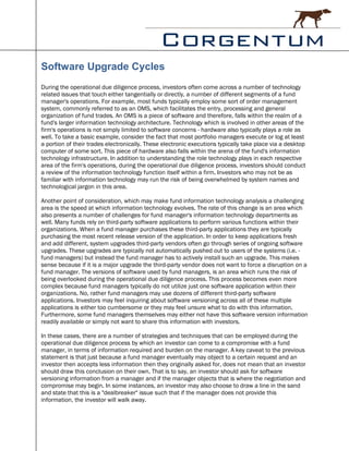 Software Upgrade Cycles
During the operational due diligence process, investors often come across a number of technology
related issues that touch either tangentially or directly, a number of different segments of a fund
manager's operations. For example, most funds typically employ some sort of order management
system, commonly referred to as an OMS, which facilitates the entry, processing and general
organization of fund trades. An OMS is a piece of software and therefore, falls within the realm of a
fund's larger information technology architecture. Technology which is involved in other areas of the
firm's operations is not simply limited to software concerns - hardware also typically plays a role as
well. To take a basic example, consider the fact that most portfolio managers execute or log at least
a portion of their trades electronically. These electronic executions typically take place via a desktop
computer of some sort. This piece of hardware also falls within the arena of the fund's information
technology infrastructure. In addition to understanding the role technology plays in each respective
area of the firm's operations, during the operational due diligence process, investors should conduct
a review of the information technology function itself within a firm. Investors who may not be as
familiar with information technology may run the risk of being overwhelmed by system names and
technological jargon in this area.

Another point of consideration, which may make fund information technology analysis a challenging
area is the speed at which information technology evolves. The rate of this change is an area which
also presents a number of challenges for fund manager's information technology departments as
well. Many funds rely on third-party software applications to perform various functions within their
organizations. When a fund manager purchases these third-party applications they are typically
purchasing the most recent release version of the application. In order to keep applications fresh
and add different, system upgrades third-party vendors often go through series of ongoing software
upgrades. These upgrades are typically not automatically pushed out to users of the systems (i.e. -
fund managers) but instead the fund manager has to actively install such an upgrade. This makes
sense because if it is a major upgrade the third-party vendor does not want to force a disruption on a
fund manager. The versions of software used by fund managers, is an area which runs the risk of
being overlooked during the operational due diligence process. This process becomes even more
complex because fund managers typically do not utilize just one software application within their
organizations. No, rather fund managers may use dozens of different third-party software
applications. Investors may feel inquiring about software versioning across all of these multiple
applications is either too cumbersome or they may feel unsure what to do with this information.
Furthermore, some fund managers themselves may either not have this software version information
readily available or simply not want to share this information with investors.

In these cases, there are a number of strategies and techniques that can be employed during the
operational due diligence process by which an investor can come to a compromise with a fund
manager, in terms of information required and burden on the manager. A key caveat to the previous
statement is that just because a fund manager eventually may object to a certain request and an
investor then accepts less information then they originally asked for, does not mean that an investor
should draw this conclusion on their own. That is to say, an investor should ask for software
versioning information from a manager and if the manager objects that is where the negotiation and
compromise may begin. In some instances, an investor may also choose to draw a line in the sand
and state that this is a "dealbreaker" issue such that if the manager does not provide this
information, the investor will walk away.
 