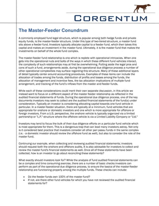 The Master-Feeder Conundrum
A commonly employed fund legal structure, which is popular among both hedge funds and private
equity funds, is the master-feeder structure. Under this type of two-tiered structure, a master fund
sits above a feeder fund. Investors typically allocate capital to a feeder fund, which then takes this
capital and makes an investment in the master fund. Ultimately, it is the master fund that makes the
investments on behalf of the whole fund complex.

The master-feeder fund relationship is one which is replete with operational intricacies. When one
gets into the operational nuts and bolts of the ways in which these different fund vehicles interact,
the complexity of such relationships may at first be overwhelming. Putting aside the legal pros and
cons of such a fund, arrangements aside, during the operational due diligence process a number of
other operational complexities may surface regarding this structure. Many of these additional layers
of detail typically center around accounting procedures. Examples of these items can include the
allocation of trades among the funds, distribution of profits and losses among the funds, the
allocation of management and incentive fees, the tax allocation implications of multiple fund
arrangement, and tracking of the fund’s inflows from the master and feeder funds.

While each of these considerations could merit their own separate discussion, in this article we
instead want to focus on a different aspect of the master feeder relationship as reflected in the
audited financial statements of funds. During the operational due diligence process, one of the key
documents investors may seek to collect are the audited financial statements of the fund(s) under
consideration. Typically an investor is considering allocating capital towards one fund vehicle in
particular. In a master-feeder situation, there are typically at a minimum, fund vehicles that are
appropriate for onshore or domestic investors and one which is more appropriate for offshore or
foreign investors. From a U.S. perspective, the onshore vehicle is typically organized via a limited
partnership or "L.P." structure where the offshore vehicle is via a Limited Liability Company or "Ltd."

Investors may tend to focus the bulk of their due diligence efforts on a particular fund vehicle which
is most appropriate for them. This is a dangerous trap that can lead many investors astray. Not only
is it considered best practice that investors consider all other pari passu funds in the same complex
(i.e. - a domestic investor should review the offshore fund as well), but also to consider the role of the
master fund.

Continuing our example, when collecting and reviewing audited financial statements; investors
should request both the onshore and offshore audits. It is also advisable for investors to collect and
review the master fund's financial statements as well. Once all of these statements have been
collected, how is an investor to go about reconciling these statements?

What exactly should investors look for? While the analysis of fund audited financial statements can
be a complex and time consuming exercise, there are a number of basic checks investors can
perform as part of the operational due diligence process, to ensure the basics of the master-feeder
relationship are functioning properly among the multiple funds. These checks can include:

       Do the feeder funds own 100% of the master fund?
       If not, are there other fund vehicles for which you have not reviewed the audited financial
        statements for?
 