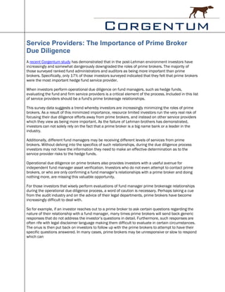 Service Providers: The Importance of Prime Broker
Due Diligence
A recent Corgentum study has demonstrated that in the post-Lehman environment investors have
increasingly and somewhat dangerously downgraded the roles of prime brokers. The majority of
those surveyed ranked fund administrators and auditors as being more important than prime
brokers. Specifically, only 17% of those investors surveyed indicated that they felt that prime brokers
were the most important hedge fund service provider.

When investors perform operational due diligence on fund managers, such as hedge funds,
evaluating the fund and firm service providers is a critical element of the process. Included in this list
of service providers should be a fund's prime brokerage relationships.

This survey data suggests a trend whereby investors are increasingly minimizing the roles of prime
brokers. As a result of this minimized importance, resource limited investors run the very real risk of
focusing their due diligence efforts away from prime brokers, and instead on other service providers
which they view as being more important. As the failure of Lehman brothers has demonstrated,
investors can not solely rely on the fact that a prime broker is a big name bank or a leader in the
industry.

Additionally, different fund managers may be receiving different levels of services from prime
brokers. Without delving into the specifics of such relationships, during the due diligence process
investors may not have the information they need to make an effective determination as to the
service provider risks to the hedge funds.

Operational due diligence on prime brokers also provides investors with a useful avenue for
independent fund manager asset verification. Investors who do not even attempt to contact prime
brokers, or who are only confirming a fund manager’s relationships with a prime broker and doing
nothing more, are missing this valuable opportunity.

For those investors that wisely perform evaluations of fund manager prime brokerage relationships
during the operational due diligence process, a word of caution is necessary. Perhaps taking a cue
from the audit industry and on the advice of their legal departments, prime brokers have become
increasingly difficult to deal with.

So for example, if an investor reaches out to a prime broker to ask certain questions regarding the
nature of their relationship with a fund manager, many times prime brokers will send back generic
responses that do not address the investor’s questions in detail. Furthermore, such responses are
often rife with legal disclaimer language making them difficult to evaluate in certain circumstances.
The onus is then put back on investors to follow up with the prime brokers to attempt to have their
specific questions answered. In many cases, prime brokers may be unresponsive or slow to respond
which can
 