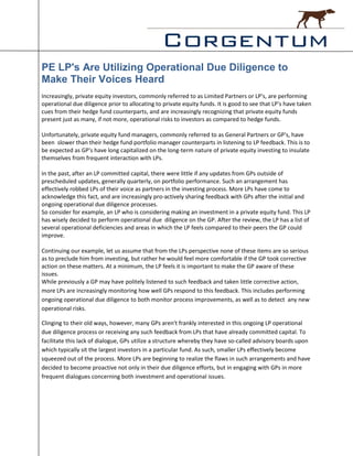 PE LP's Are Utilizing Operational Due Diligence to
Make Their Voices Heard
Increasingly, private equity investors, commonly referred to as Limited Partners or LP's, are performing
operational due diligence prior to allocating to private equity funds. It is good to see that LP's have taken
cues from their hedge fund counterparts, and are increasingly recognizing that private equity funds
present just as many, if not more, operational risks to investors as compared to hedge funds.

Unfortunately, private equity fund managers, commonly referred to as General Partners or GP's, have
been slower than their hedge fund portfolio manager counterparts in listening to LP feedback. This is to
be expected as GP's have long capitalized on the long-term nature of private equity investing to insulate
themselves from frequent interaction with LPs.

In the past, after an LP committed capital, there were little if any updates from GPs outside of
prescheduled updates, generally quarterly, on portfolio performance. Such an arrangement has
effectively robbed LPs of their voice as partners in the investing process. More LPs have come to
acknowledge this fact, and are increasingly pro-actively sharing feedback with GPs after the initial and
ongoing operational due diligence processes.
So consider for example, an LP who is considering making an investment in a private equity fund. This LP
has wisely decided to perform operational due diligence on the GP. After the review, the LP has a list of
several operational deficiencies and areas in which the LP feels compared to their peers the GP could
improve.

Continuing our example, let us assume that from the LPs perspective none of these items are so serious
as to preclude him from investing, but rather he would feel more comfortable if the GP took corrective
action on these matters. At a minimum, the LP feels it is important to make the GP aware of these
issues.
While previously a GP may have politely listened to such feedback and taken little corrective action,
more LPs are increasingly monitoring how well GPs respond to this feedback. This includes performing
ongoing operational due diligence to both monitor process improvements, as well as to detect any new
operational risks.

Clinging to their old ways, however, many GPs aren't frankly interested in this ongoing LP operational
due diligence process or receiving any such feedback from LPs that have already committed capital. To
facilitate this lack of dialogue, GPs utilize a structure whereby they have so-called advisory boards upon
which typically sit the largest investors in a particular fund. As such, smaller LPs effectively become
squeezed out of the process. More LPs are beginning to realize the flaws in such arrangements and have
decided to become proactive not only in their due diligence efforts, but in engaging with GPs in more
frequent dialogues concerning both investment and operational issues.
 