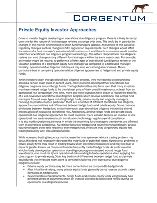 Private Equity Investor Approaches
Once an investor begins developing an operational due diligence program, there is a likely tendency
over time for the nature of fund manager reviews to change over time. This could be in part due to
changes in the market environment in which fund managers operate. An example of this would be
regulatory changes such as changes in SEC registration requirements. Such changes would affect
the nature of a fund manager's operational risk environment and therefore, investors would need to
tailor their operational due diligence programs accordingly. The nature of operational due diligence
reviews can also change among different fund managers within the same asset class. For example,
an investor might be required to perform a different type of operational due diligence review on the
valuation practices of a long/short equity fund manager as compared to a distressed manager.
Similarly, operational due diligence techniques may also vary among asset classes. This is
particularly true in comparing operational due diligence approaches to hedge fund and private equity
funds.

When investors begin the operational due diligence process, they may develop a core process
around a certain asset class. In recent years, many investors developed their operational due
diligence programs around hedge funds. The logic behind this may have been that many investors
may have viewed hedge funds to be the riskiest parts of their overall investments, at least from an
operational risk perspective. Over time, more and more investors have begun to realize the benefits
of a well-developed operational due diligence program which reviews operational risk across fund
managers from all asset types including hedge funds, private equity and long only managers.
Focusing on private equity in particular, there are a number of different operational due diligence
approach commonalities and differences between hedge funds and private equity. Some common
similarities between hedge fund and private equity operational due diligence include the shared
process goals of evaluating operational risk. Additionally, among hedge funds and private equity
operational due diligence approaches for most investors, there will also likely be an overlap in core
operational risk areas reviewed such as valuation, technology, regulatory and compliance
It is also worth considering the ways in which the underlying fund managers themselves are different
from an operations perspective. As compared to their hedge fund counterparts traditionally, private
equity managers trade less frequently than hedge funds. Investors may dangerously equate less
trading frequency with less operational risk.

While increased trading frequency may increase the time span over which a trading problem may
occur, this does not necessarily decrease the magnitude of potential losses. Operational problems in
private equity firms may result in trading losses which are more consolidated and may still lead to
equal or greater losses, as compared to more frequently traded hedge funds. As such investors
which initially developed an operational due diligence program centered around hedge fund
investments, one must not ignore operational risks relating to trade operations when applying this
core program to private equity.Other key traditional differences between hedge fund and private
equity funds that investors might want to consider in tailoring their operational due diligence
programs include:
     Private equity portfolios may be more concentrated as compared to hedge funds
     After initial fund raising, many private equity funds generally do not have as actively traded
        portfolios as hedge funds
     Beyond certain core documents, hedge funds and private equity funds will generally have
        different series of documents which an investor will need to collect and review during the
        operational due diligence process
 