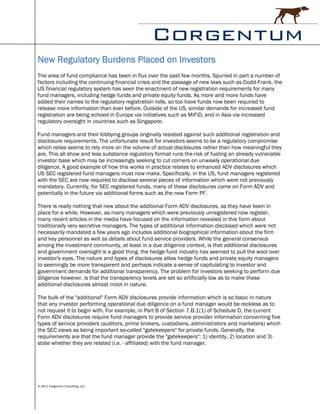 New Regulatory Burdens Placed on Investors
The area of fund compliance has been in flux over the past few months. Spurred in part a number of
factors including the continuing financial crisis and the passage of new laws such as Dodd-Frank, the
US financial regulatory system has seen the enactment of new registration requirements for many
fund managers, including hedge funds and private equity funds. As more and more funds have
added their names to the regulatory registration rolls, so too have funds now been required to
release more information than ever before. Outside of the US, similar demands for increased fund
registration are being echoed in Europe via initiatives such as MiFiD, and in Asia via increased
regulatory oversight in countries such as Singapore.

Fund managers and their lobbying groups originally resisted against such additional registration and
disclosure requirements. The unfortunate result for investors seems to be a regulatory compromise
which relies seems to rely more on the volume of actual disclosures rather than how meaningful they
are. This all show and less substance regulatory format runs the risk of fueling an already vulnerable
investor base which may be increasingly seeking to cut corners on unwisely operational due
diligence. A good example of how this works in practice relates to enhanced ADV disclosures which
US SEC registered fund managers must now make. Specifically, in the US, fund managers registered
with the SEC are now required to disclose several pieces of information which were not previously
mandatory. Currently, for SEC registered funds, many of these disclosures come on Form ADV and
potentially in the future via additional forms such as the new Form PF.

There is really nothing that new about the additional Form ADV disclosures, as they have been in
place for a while. However, as many managers which were previously unregistered now register,
many recent articles in the media have focused on the information revealed in this form about
traditionally very secretive managers. The types of additional information disclosed which were not
necessarily mandated a few years ago includes additional biographical information about the firm
and key personnel as well as details about fund service providers. While the general consensus
among the investment community, at least in a due diligence context, is that additional disclosures
and government oversight is a good thing, the hedge fund industry has seemed to pull the wool over
investor's eyes. The nature and types of disclosures allow hedge funds and private equity managers
to seemingly be more transparent and perhaps indicate a sense of capitulating to investor and
government demands for additional transparency. The problem for investors seeking to perform due
diligence however, is that the transparency levels are set so artificially low as to make these
additional disclosures almost moot in nature.

The bulk of the "additional" Form ADV disclosures provide information which is so basic in nature
that any investor performing operational due diligence on a fund manager would be reckless as to
not request it to begin with. For example, in Part B of Section 7.B.1(1) of Schedule D, the current
Form ADV disclosures require fund managers to provide service provider information concerning five
types of service providers (auditors, prime brokers, custodians, administrators and marketers) which
the SEC views as being important so-called "gatekeepers" for private funds. Generally, the
requirements are that the fund manager provide the "gatekeepers": 1) identity, 2) location and 3)
state whether they are related (i.e. - affiliated) with the fund manager.




© 2011 Corgentum Consulting, LLC
 