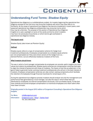 Understanding Fund Terms: Shadow Equity
Operational due diligence is a multidisciplinary subject. An investor beginning the operational due
diligence process for the first time may encounter subjects with which they have little to no
familiarity. As the scope of operational due diligence has become broadened in recent years, even
seasoned operational due diligence professionals may encounter terms which
they may be unfamiliar. The purpose of this section of Operational Due Diligence
Insights is to cast a spotlight on some of the words and terms which investors
may have not previously encountered, or which tend to get overlooked in
operational due diligence reviews.

This issue's word:

Shadow Equity (also known as Phantom Equity)

Defined:

Shadow equity refers to a type of compensation scheme for hedge fund
investment professionals. Employees compensated via a shadow equity scheme
are not compensated as if they were direct owners of the hedge fund (i.e. -
General Partner), but are effectively treated as investors of the fund.

What investors should know:

The way in which a fund manager compensates its employees can provide useful insights into how it
values and retains its professionals. Shadow equity schemes are compensation schemes that seek
to align the interest of personnel with those of investors. The theory is that this so-called skin in the
game helps to generate harder working investment professionals who will act in the best interest of
investors. Employee compensation schemes can also contain vesting components which facilitate
the retention of employees through financial incentives for remaining at a firm.

During the operational due diligence process investors should analyze not only the management and
performance fees generated by a fund manager, but also the ways in which these fees are
distributed to employees via internal compensation structures, such as shadow equity. Funds that
have carefully structured employee compensation to incentivize employees and retain talent often
have lower turnover.

Originally posted in the August 2012 edition of Corgentum Consulting's Operational Due Diligence
Insights.

For More        info@corgentum.com
Information     Corgentum.com | Blog | Twitter Feed
                Tel. 201-360-2430
 