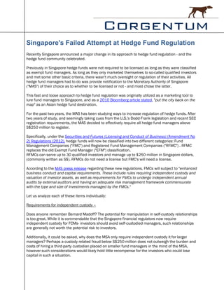 Singapore's Failed Attempt at Hedge Fund Regulation
Recently Singapore announced a major change in its approach to hedge fund regulation - and the
hedge fund community celebrated.

Previously in Singapore hedge funds were not required to be licensed as long as they were classified
as exempt fund managers. As long as they only marketed themselves to so-called qualified investors
and met some other basic criteria, there wasn't much oversight or regulation of their activities. All
hedge fund managers had to do was provide notification to the Monetary Authority of Singapore
("MAS") of their choice as to whether to be licensed or not - and most chose the latter.

This fast and loose approach to hedge fund regulation was originally utilized as a marketing tool to
lure fund managers to Singapore, and as a 2010 Bloomberg article stated, "put the city back on the
map" as an Asian hedge fund destination.

For the past two years, the MAS has been studying ways to increase regulation of hedge funds. After
two years of study, and seemingly taking cues from the U.S.'s Dodd-Frank legislation and recent SEC
registration requirements, the MAS decided to effectively require all hedge fund managers above
S$250 million to register.

Specifically, under the Securities and Futures (Licensing and Conduct of Business) (Amendment No
2) Regulations (2012), hedge funds will now be classified into two different categories: Fund
Management Companies ("FMC") and Registered Fund Management Companies ("RFMC") . RFMC
replaces the old Exempt Fund Manager ("EFM") classification.
RFMCs can serve up to 30 qualified investors and manage up to $250 million in Singapore dollars,
(commonly written as S$). RFMCs do not need a license but FMC's will need a license.

According to the MAS press release regarding these new regulations, FMCs will subject to "enhanced
business conduct and capital requirements. These include rules requiring independent custody and
valuation of investor assets, as well as requirements for FMCs to undergo independent annual
audits by external auditors and having an adequate risk management framework commensurate
with the type and size of investments managed by the FMCs."

Let us analyze each of these items individually:

Requirements for independent custody –

Does anyone remember Bernard Madoff? The potential for manipulation in self-custody relationships
is too great. While it is commendable that the Singapore financial regulators now require
independent custody for FCMs- investors should avoid self-custodied managers, such relationships
are generally not worth the potential risk to investors.

Additionally, it could be asked, why does the MSA only require independent custody it for larger
managers? Perhaps a custody related fraud below S$250 million does not outweigh the burden and
costs of hiring a third-party custodian placed on smaller fund managers in the mind of the MSA,
however such considerations would likely hold little recompense for the investors who could lose
capital in such a situation.
 