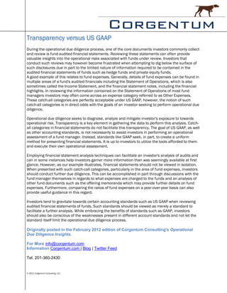 Transparency versus US GAAP
During the operational due diligence process, one of the core documents investors commonly collect
and review is fund audited financial statements. Reviewing these statements can often provide
valuable insights into the operational risks associated with funds under review. Investors that
conduct such reviews may however become frustrated when attempting to dig below the surface of
such disclosures due in part to the limited nature of information required to be contained in the
audited financial statements of funds such as hedge funds and private equity funds.
A good example of this relates to fund expenses. Generally, details of fund expenses can be found in
multiple areas of a fund's audited financials including the Statement of Operations, which is also
sometimes called the Income Statement, and the financial statement notes, including the financial
highlights. In reviewing the information contained on the Statement of Operations of most fund
managers investors may often come across an expense category referred to as Other Expenses.
These catch-all categories are perfectly acceptable under US GAAP, however, the notion of such
catch-all categories is in direct odds with the goals of an investor seeking to perform operational due
diligence.

Operational due diligence seeks to diagnose, analyze and mitigate investor's exposure to towards
operational risk. Transparency is a key element in gathering the data to perform this analysis. Catch-
all categories in financial statements do not facilitate this transparency. The goal of US GAAP, as well
as other accounting standards, is not necessarily to assist investors in performing an operational
assessment of a fund manager. Instead, standards like GAAP seek, in part, to create a uniform
method for presenting financial statements. It is up to investors to utilize the tools afforded to them
and execute their own operational assessment.

Employing financial statement analysis techniques can facilitate an investor's analysis of audits and
can in some instances help investors garner more information than was seemingly available at first
glance. However, as our example illustrates, financial statements should not be viewed in isolation.
When presented with such catch-call categories, particularly in the area of fund expenses, investors
should conduct further due diligence. This can be accomplished in part through discussions with the
fund manager themselves in regards to what expenses are charged to the funds and an analysis of
other fund documents such as the offering memoranda which may provide further details on fund
expenses. Furthermore, comparing the ratios of fund expenses on a year-over-year basis can also
provide useful guidance in this regard.

Investors tend to gravitate towards certain accounting standards such as US GAAP when reviewing
audited financial statements of funds. Such standards should be viewed as merely a standard to
facilitate a further analysis. While embracing the benefits of standards such as GAAP, investors
should also be conscious of the weaknesses present in different account standards and not let the
standard itself limit the operational due diligence process.

Originally posted in the February 2012 edition of Corgentum Consulting's Operational
Due Diligence Insights.

For More info@corgentum.com
Information Corgentum.com | Blog | Twitter Feed

Tel. 201-360-2430


© 2011 Corgentum Consulting, LLC
 