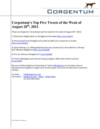 Corgentum’s Top Five Tweets of the Week of
August 20th, 2012
These are Corgentum Consulting’s top five tweets for the week of August 20th, 2012.

1) Silvercorp's #legal attack on #hedgefund dismissed http://ow.ly/d5zv5

2) Plural Investments #hedgefund founded by #SAC alum Grossman to shutter
http://ow.ly/daUuw

3) Garth Peterson, Ex- #MorganStanley Executive, Sentenced To Nine Months In #Prison
Over #Bribery Allegations http://ow.ly/d2LGW

4) The Jon #Corzine #hedgefund ? ow.ly/1Or9wS

5) Former #Bulldogs coach Donnan facing charges in $80 million #Ponzi scheme
ow.ly/d14t8

Be sure to follow Corgentum Consulting on Twitter @Corgentum for the latest news on
operational due diligence, hedge funds, private equity, fraud and the alternative investment
industry.

For More                 info@corgentum.com
Information              Corgentum.com | Blog | Twitter Feed
                         Tel. 201-360-2430




© 2012 Corgentum Consulting, LLC
 