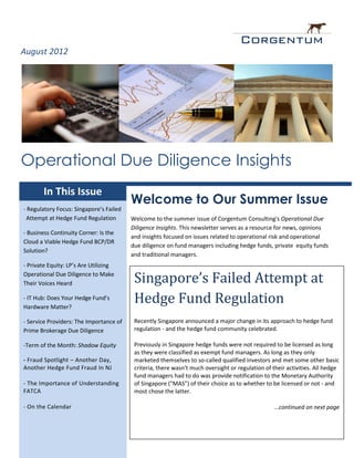 August 2012




Operational Due Diligence Insights
        In This Issue
                                         Welcome to Our Summer Issue
- Regulatory Focus: Singapore’s Failed
 Attempt at Hedge Fund Regulation        Welcome to the summer issue of Corgentum Consulting's Operational Due
                                         Diligence Insights. This newsletter serves as a resource for news, opinions
- Business Continuity Corner: Is the
                                         and insights focused on issues related to operational risk and operational
Cloud a Viable Hedge Fund BCP/DR
                                         due diligence on fund managers including hedge funds, private equity funds
Solution?
                                         and traditional managers.
- Private Equity: LP’s Are Utilizing
Operational Due Diligence to Make
Their Voices Heard                        Singapore’s Failed Attempt at
- IT Hub: Does Your Hedge Fund’s
Hardware Matter?
                                          Hedge Fund Regulation
- Service Providers: The Importance of    Recently Singapore announced a major change in its approach to hedge fund
Prime Brokerage Due Diligence             regulation - and the hedge fund community celebrated.

-Term of the Month: Shadow Equity         Previously in Singapore hedge funds were not required to be licensed as long
                                          as they were classified as exempt fund managers. As long as they only
- Fraud Spotlight – Another Day,          marketed themselves to so-called qualified investors and met some other basic
Another Hedge Fund Fraud In NJ            criteria, there wasn't much oversight or regulation of their activities. All hedge
                                          fund managers had to do was provide notification to the Monetary Authority
- The Importance of Understanding         of Singapore ("MAS") of their choice as to whether to be licensed or not - and
FATCA                                     most chose the latter.

- On the Calendar                                                                                 ...continued on next page



                                                                                                  www.Corgentum.com
 