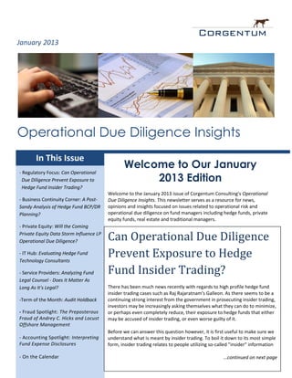 January 2013




Operational Due Diligence Insights
       In This Issue
                                                Welcome to Our January
- Regulatory Focus: Can Operational
 Due Diligence Prevent Exposure to                   2013 Edition
 Hedge Fund Insider Trading?
                                         Welcome to the January 2013 issue of Corgentum Consulting's Operational
- Business Continuity Corner: A Post-    Due Diligence Insights. This newsletter serves as a resource for news,
Sandy Analysis of Hedge Fund BCP/DR      opinions and insights focused on issues related to operational risk and
Planning?                                operational due diligence on fund managers including hedge funds, private
                                         equity funds, real estate and traditional managers.
- Private Equity: Will the Coming
Private Equity Data Storm Influence LP
Operational Due Diligence?               Can Operational Due Diligence
- IT Hub: Evaluating Hedge Fund
Technology Consultants
                                         Prevent Exposure to Hedge
- Service Providers: Analyzing Fund      Fund Insider Trading?
Legal Counsel - Does It Matter As
Long As It's Legal?                      There has been much news recently with regards to high profile hedge fund
                                         insider trading cases such as Raj Rajaratnam's Galleon. As there seems to be a
-Term of the Month: Audit Holdback       continuing strong interest from the government in prosecuting insider trading,
                                         investors may be increasingly asking themselves what they can do to minimize,
- Fraud Spotlight: The Preposterous      or perhaps even completely reduce, their exposure to hedge funds that either
Fraud of Andrey C. Hicks and Locust      may be accused of insider trading, or even worse guilty of it.
Offshore Management
                                         Before we can answer this question however, it is first useful to make sure we
- Accounting Spotlight: Interpreting     understand what is meant by insider trading. To boil it down to its most simple
Fund Expense Disclosures                 form, insider trading relates to people utilizing so-called "insider" information

- On the Calendar                                                                               ...continued on next page
                                                                                                   www.Corgentum.com
 