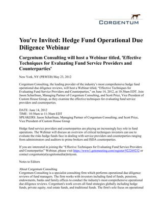 You're Invited: Hedge Fund Operational Due
Diligence Webinar
Corgentum Consulting will host a Webinar titled, 'Effective
Techniques for Evaluating Fund Service Providers and
Counterparties'
New York, NY (PRWEB) May 23, 2012

Corgentum Consulting, the leading provider of the industry’s most comprehensive hedge fund
operational due diligence reviews, will host a Webinar titled, “Effective Techniques for
Evaluating Fund Service Providers and Counterparties,” on June 14, 2012, at 10:30am EDT. Join
Jason Scharfman, Managing Partner of Corgentum Consulting, and Scott Price, Vice President of
Custom House Group, as they examine the effective techniques for evaluating fund service
providers and counterparties.

DATE: June 14, 2012
TIME: 10:30am to 11:30am EDT
SPEAKERS: Jason Scharfman, Managing Partner of Corgentum Consulting; and Scott Price,
Vice President of Custom House Group

Hedge fund service providers and counterparties are playing an increasingly key role in fund
operations. The Webinar will discuss an overview of critical techniques investors can use to
evaluate the risks hedge funds face in dealing with service providers and counterparties ranging
from administrators and auditors to prime brokers and ISDA counterparties.

If you are interested in joining the “Effective Techniques for Evaluating Fund Service Providers
and Counterparties” Webinar, please visit https://www1.gotomeeting.com/register/922269232 or
contact corgentum(at)cognitomedia(dot)com.

Notes to Editors

About Corgentum Consulting
Corgentum Consulting is a specialist consulting firm which performs operational due diligence
reviews of fund managers. The firm works with investors including fund of funds, pensions,
endowments, banks and family offices to conduct the industry's most comprehensive operational
due diligence reviews. Corgentum's work covers all fund strategies globally including hedge
funds, private equity, real estate funds, and traditional funds. The firm's sole focus on operational
 