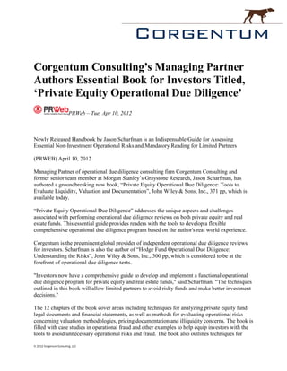 Corgentum Consulting’s Managing Partner
Authors Essential Book for Investors Titled,
‘Private Equity Operational Due Diligence’
                          PRWeb – Tue, Apr 10, 2012



Newly Released Handbook by Jason Scharfman is an Indispensable Guide for Assessing
Essential Non-Investment Operational Risks and Mandatory Reading for Limited Partners

(PRWEB) April 10, 2012

Managing Partner of operational due diligence consulting firm Corgentum Consulting and
former senior team member at Morgan Stanley’s Graystone Research, Jason Scharfman, has
authored a groundbreaking new book, “Private Equity Operational Due Diligence: Tools to
Evaluate Liquidity, Valuation and Documentation”, John Wiley & Sons, Inc., 371 pp, which is
available today.

“Private Equity Operational Due Diligence” addresses the unique aspects and challenges
associated with performing operational due diligence reviews on both private equity and real
estate funds. This essential guide provides readers with the tools to develop a flexible
comprehensive operational due diligence program based on the author's real world experience.

Corgentum is the preeminent global provider of independent operational due diligence reviews
for investors. Scharfman is also the author of “Hedge Fund Operational Due Diligence:
Understanding the Risks”, John Wiley & Sons, Inc., 300 pp, which is considered to be at the
forefront of operational due diligence texts.

"Investors now have a comprehensive guide to develop and implement a functional operational
due diligence program for private equity and real estate funds," said Scharfman. “The techniques
outlined in this book will allow limited partners to avoid risky funds and make better investment
decisions."

The 12 chapters of the book cover areas including techniques for analyzing private equity fund
legal documents and financial statements, as well as methods for evaluating operational risks
concerning valuation methodologies, pricing documentation and illiquidity concerns. The book is
filled with case studies in operational fraud and other examples to help equip investors with the
tools to avoid unnecessary operational risks and fraud. The book also outlines techniques for

© 2012 Corgentum Consulting, LLC
 