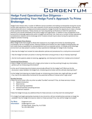 Hedge Fund Operational Due Diligence -
Understanding Your Hedge Fund's Approach To Prime
Brokerage
Hedge funds interact with a number of different service providers and trading counterparties during the course
of their daily operations. One of the most important of such service providers are prime brokers. Entering into
relationships with one or multiple prime brokers presents a hedge fund with the opportunity to make a number
of key operational decisions. These choices can have long lasting ramifications on both the operational
efficiency and overall profitability of the entire hedge fund organization. In addition to the complexities of the
actual prime brokerage agreements which a hedge fund will enter into, there are a number of other operational
considerations related to prime brokerage which investors should inquire about during the operational due
diligence process including:

Utilizing Multiple Prime Brokers:
Many hedge funds have sought to dilute their exposure to any single prime broker by diversifying their
counterparty risk via multiple primes. Utilizing multiple prime brokers can also mitigate funding liquidity risk
and create backup capabilities for processing items such as corporate actions. A multiple prime brokerage
environment can also present a series of unique operational challenges for hedge funds including:

  How has the hedge fund revised its trade allocation policies and procedures for a multi-prime environment?

  Has the hedge fund been pro-active in sharing information among primes or rely on hearsay reporting?

  Are the fund's systems adept at receiving, aggregating and sharing fund data from multiple prime brokers?

Introducing Prime Brokers:
 Does a hedge fund work directly with a larger prime broker or are they working through any intermediary
 parties such as introducing prime brokers?

 Is the use of introducing prime brokers economically efficient for the hedge fund? What are the fee
 structures in place between the hedge fund, introducing prime broker and the ultimate clearing broker?

 Is the hedge fund clearing any trades through an introducing prime broker who might self-clear as well?
 If so, how is this relationship monitored for any potential conflicts of interest which might arise?

Bundled Services:
 Does the prime broker offer any other so-called "bundled" services? If Yes, do these services include:
   • Capital introduction
   • Stock borrow
   • Risk reporting capabilities
   • General business consulting services
   • Investment research

 Does the hedge fund pay any additional fees for these services or are they built into existing fees?

 If a hedge fund begins giving less business to any one prime, will any complimentary services no longer be
 available? Has the hedge fund become reliant on these services? If so, how will the hedge fund adapt?

For More                 Corgentum.com
Information              info@corgentum.com
                         20 Fleet Street, Jersey City, NJ 07306
                         Tel. 201-360-2430

© 2011 Corgentum Consulting, LLC
 