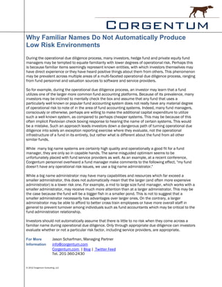 Why Familiar Names Do Not Automatically Produce
Low Risk Environments
During the operational due diligence process, many investors, hedge fund and private equity fund
managers may be tempted to equate familiarity with lower degrees of operational risk. Perhaps this
is because familiar items seemingly represent known entities, with which investors themselves may
have direct experience or they have heard positive things about them from others. This phenomenon
may be prevalent across multiple areas of a multi-faceted operational due diligence process, ranging
from fund personnel and valuation sources to software and service providers.

So for example, during the operational due diligence process, an investor may learn that a fund
utilizes one of the larger more common fund accounting platforms. Because of its prevalence, many
investors may be inclined to mentally check the box and assume that any fund that uses a
particularly well known or popular fund accounting system does not really have any material degree
of operational risk to note of in the area of fund accounting systems. Indeed, many fund managers,
consciously or otherwise, perhaps are willing to make the additional capital expenditure to utilize
such a well known system, as compared to perhaps cheaper systems. This may be because of this
often implicit Pavlovian check boxing response to hearing the name of certain systems. This would
be a mistake. Such an approach leads investors down a dangerous path of turning operational due
diligence into solely an exception reporting exercise where they evaluate, not the operational
infrastructure of a fund in its entirety, but rather what is different about the fund from all other
similar funds.

While many big name systems are certainly high quality and operationally a good fit for a fund
manager, they are only so in capable hands. The same misguided optimism seems to be
unfortunately placed with fund service providers as well. As an example, at a recent conference,
Corgentum personnel overheard a fund manager make comments to the following effect, "my fund
doesn't have any operational risk issues, we use a big name administrator."

While a big name administrator may have many capabilities and resources which far exceed a
smaller administrator, this does not automatically mean that the larger (and often more expensive
administrator) is a lower risk one. For example, a mid to large size fund manager, which works with a
smaller administrator, may receive much more attention than at a larger administrator. This may be
the case because the fund will be a bigger fish in a smaller pond. This is not to suggest that a
smaller administrator necessarily has advantages over larger ones. On the contrary, a larger
administrator may be able to afford to better cross train employees or have more overall staff in
general to prevent turnover among individuals such as fund accountants which may be critical to the
fund administration relationship.

Investors should not automatically assume that there is little to no risk when they come across a
familiar name during operational due diligence. Only through appropriate due diligence can investors
evaluate whether or not a particular risk factor, including service providers, are appropriate.

For More                 Jason Scharfman, Managing Partner
Information              info@corgentum.com
                         Corgentum.com | Blog | Twitter Feed
                         Tel. 201-360-2430


© 2012 Corgentum Consulting, LLC
 