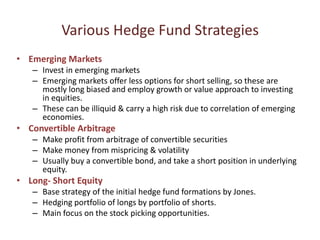 Various Hedge Fund Strategies
• Emerging Markets
   – Invest in emerging markets
   – Emerging markets offer less options for short selling, so these are
     mostly long biased and employ growth or value approach to investing
     in equities.
   – These can be illiquid & carry a high risk due to correlation of emerging
     economies.
• Convertible Arbitrage
   – Make profit from arbitrage of convertible securities
   – Make money from mispricing & volatility
   – Usually buy a convertible bond, and take a short position in underlying
     equity.
• Long- Short Equity
   – Base strategy of the initial hedge fund formations by Jones.
   – Hedging portfolio of longs by portfolio of shorts.
   – Main focus on the stock picking opportunities.
 