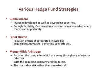 Various Hedge Fund Strategies
• Global macro
   – Invest in developed as well as developing countries.
   – Enough flexibility. Can invest in any security in any market where
     there is an opportunity.

• Event Driven
   – Focus on events of corporate life cycle like
     acquisitions, buybacks, demerger, spin-offs etc,.

• Merger/Risk Arbitrage
   – Focus on the companies which are going through any merger or
     takeover
   – Both the acquiring company and the target.
   – The risk is deal risk rather than a market risk.
 
