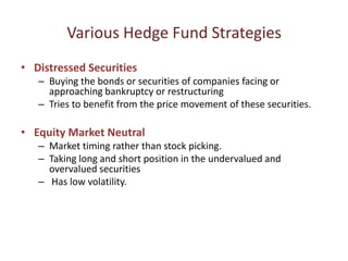 Various Hedge Fund Strategies
• Distressed Securities
   – Buying the bonds or securities of companies facing or
     approaching bankruptcy or restructuring
   – Tries to benefit from the price movement of these securities.

• Equity Market Neutral
   – Market timing rather than stock picking.
   – Taking long and short position in the undervalued and
     overvalued securities
   – Has low volatility.
 
