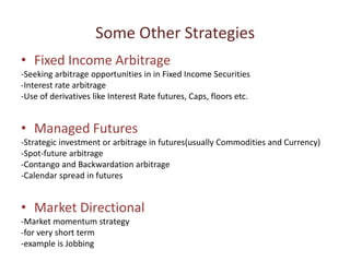 Some Other Strategies
• Fixed Income Arbitrage
-Seeking arbitrage opportunities in in Fixed Income Securities
-Interest rate arbitrage
-Use of derivatives like Interest Rate futures, Caps, floors etc.


• Managed Futures
-Strategic investment or arbitrage in futures(usually Commodities and Currency)
-Spot-future arbitrage
-Contango and Backwardation arbitrage
-Calendar spread in futures


• Market Directional
-Market momentum strategy
-for very short term
-example is Jobbing
 