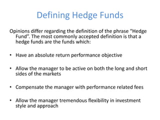 Defining Hedge Funds
Opinions differ regarding the definition of the phrase “Hedge
  Fund”. The most commonly accepted definition is that a
  hedge funds are the funds which:

• Have an absolute return performance objective

• Allow the manager to be active on both the long and short
  sides of the markets

• Compensate the manager with performance related fees

• Allow the manager tremendous flexibility in investment
  style and approach
 