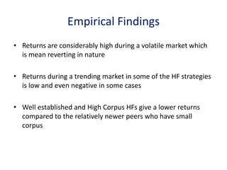 Empirical Findings
• Returns are considerably high during a volatile market which
  is mean reverting in nature

• Returns during a trending market in some of the HF strategies
  is low and even negative in some cases

• Well established and High Corpus HFs give a lower returns
  compared to the relatively newer peers who have small
  corpus
 