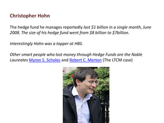 Christopher Hohn

The hedge fund he manages reportedly lost $1 billion in a single month, June
2008. The size of his hedge fund went from $8 billion to $7billion.

Interestingly Hohn was a topper at HBS.

Other smart people who lost money through Hedge Funds are the Noble
Laureates Myron S. Scholes and Robert C. Merton (The LTCM case)
 