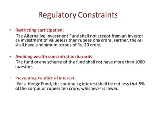 Regulatory Constraints
• Restricting participation:
  The Alternative Investment Fund shall not accept from an investor
  an investment of value less than rupees one crore. Further, the AIF
  shall have a minimum corpus of Rs. 20 crore.

• Avoiding wealth concentration hazards:
   The fund or any scheme of the fund shall not have more than 1000
  investors

• Preventing Conflict of Interest:
   For a Hedge Fund, the continuing interest shall be not less that 5%
  of the corpus or rupees ten crore, whichever is lower.
 