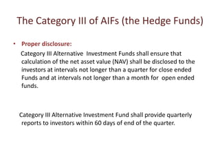 The Category III of AIFs (the Hedge Funds)
• Proper disclosure:
  Category III Alternative Investment Funds shall ensure that
  calculation of the net asset value (NAV) shall be disclosed to the
  investors at intervals not longer than a quarter for close ended
  Funds and at intervals not longer than a month for open ended
  funds.



  Category III Alternative Investment Fund shall provide quarterly
   reports to investors within 60 days of end of the quarter.
 