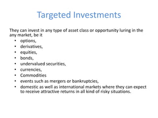 Targeted Investments
They can invest in any type of asset class or opportunity luring in the
any market, be it
  • options,
  • derivatives,
  • equities,
  • bonds,
  • undervalued securities,
  • currencies,
  • Commodities
  • events such as mergers or bankruptcies,
  • domestic as well as international markets where they can expect
     to receive attractive returns in all kind of risky situations.
 