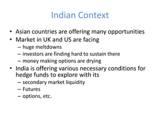 Indian Context
• Asian countries are offering many opportunities
• Market in UK and US are facing
   – huge meltdowns
   – investors are finding hard to sustain there
   – money making options are drying
• India is offering various necessary conditions for
  hedge funds to explore with its
   – secondary market liquidity
   – Futures
   – options, etc.
 