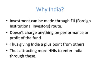 Why India?
• Investment can be made through FII (Foreign
  Institutional Investors) route.
• Doesn’t charge anything on performance or
  profit of the fund
• Thus giving India a plus point from others
• Thus attracting more HNIs to enter India
  through these.
 