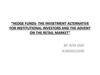 “HEDGE FUNDS- THE INVSETMENT ALTERNATIVE
FOR INSTITUTIONAL INVESTORS AND THE ADVENT
ON THE RETAIL MARKET”
BY: RIYA JAIN
A1802012348
 