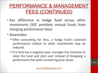PERFORMANCE & MANAGEMENT
FEES (CONTINUED)
• Key difference in hedge fund versus other
investments (SEC prohibits mutual funds from
charging performance fees)
• Downsides:
 After accounting for fees, a hedge fund’s outsized
performance relative to other investments may be
reduced
 If a fund has a negative year, manager has incentive to
close the fund and start over instead of foregoing a
performance fee while recovering prior losses
10
 