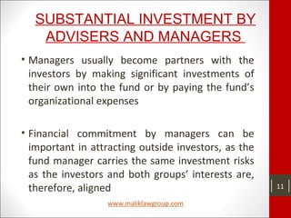 SUBSTANTIAL INVESTMENT BY
ADVISERS AND MANAGERS
• Managers usually become partners with the
investors by making significant investments of
their own into the fund or by paying the fund’s
organizational expenses
• Financial commitment by managers can be
important in attracting outside investors, as the
fund manager carries the same investment risks
as the investors and both groups’ interests are,
therefore, aligned 11
 