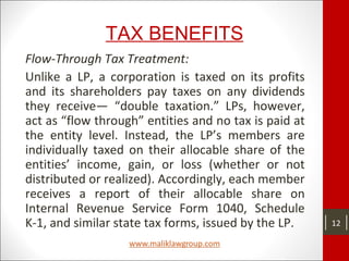 TAX BENEFITS
Flow-Through Tax Treatment:
Unlike a LP, a corporation is taxed on its profits
and its shareholders pay taxes on any dividends
they receive— “double taxation.” LPs, however,
act as “flow through” entities and no tax is paid at
the entity level. Instead, the LP’s members are
individually taxed on their allocable share of the
entities’ income, gain, or loss (whether or not
distributed or realized). Accordingly, each member
receives a report of their allocable share on
Internal Revenue Service Form 1040, Schedule
K-1, and similar state tax forms, issued by the LP. 12
 