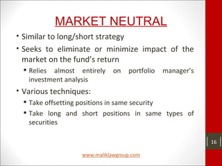 MARKET NEUTRAL
• Similar to long/short strategy
• Seeks to eliminate or minimize impact of the
market on the fund’s return
 Relies almost entirely on portfolio manager’s
investment analysis
• Various techniques:
 Take offsetting positions in same security
 Take long and short positions in same types of
securities
16
 