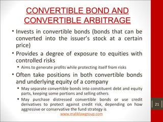 CONVERTIBLE BOND AND
CONVERTIBLE ARBITRAGE
• Invests in convertible bonds (bonds that can be
converted into the issuer’s stock at a certain
price)
• Provides a degree of exposure to equities with
controlled risks
 Aims to generate profits while protecting itself from risks
• Often take positions in both convertible bonds
and underlying equity of a company
 May separate convertible bonds into constituent debt and equity
parts, keeping some portions and selling others
 May purchase distressed convertible bonds or use credit
derivatives to protect against credit risk, depending on how
aggressive or conservative the fund strategy is
21
 
