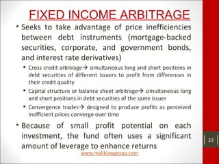 FIXED INCOME ARBITRAGE
• Seeks to take advantage of price inefficiencies
between debt instruments (mortgage-backed
securities, corporate, and government bonds,
and interest rate derivatives)
 Cross credit arbitrage simultaneous long and short positions in
debt securities of different issuers to profit from differences in
their credit quality
 Capital structure or balance sheet arbitrage simultaneous long
and short positions in debt securities of the same issuer
 Convergence trades designed to produce profits as perceived
inefficient prices converge over time
• Because of small profit potential on each
investment, the fund often uses a significant
amount of leverage to enhance returns
22
 