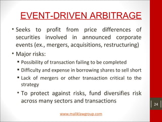 EVENT-DRIVEN ARBITRAGE
• Seeks to profit from price differences of
securities involved in announced corporate
events (ex., mergers, acquisitions, restructuring)
• Major risks:
 Possibility of transaction failing to be completed
 Difficulty and expense in borrowing shares to sell short
 Lack of mergers or other transaction critical to the
strategy
• To protect against risks, fund diversifies risk
across many sectors and transactions 24
 