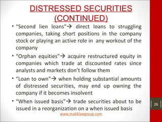 DISTRESSED SECURITIES
(CONTINUED)
• “Second lien loans” direct loans to struggling
companies, taking short positions in the company
stock or playing an active role in any workout of the
company
• “Orphan equities” acquire restructured equity in
companies which trade at discounted rates since
analysts and markets don’t follow them
• “Loan to own” when holding substantial amounts
of distressed securities, may end up owning the
company if it becomes insolvent
• “When issued basis” trade securities about to be
issued in a reorganization on a when issued basis
26
 