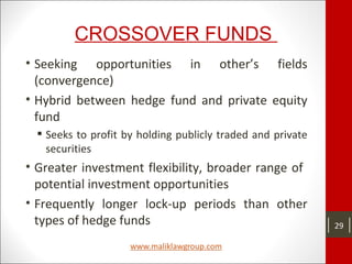 CROSSOVER FUNDS
• Seeking opportunities in other’s fields
(convergence)
• Hybrid between hedge fund and private equity
fund
 Seeks to profit by holding publicly traded and private
securities
• Greater investment flexibility, broader range of
potential investment opportunities
• Frequently longer lock-up periods than other
types of hedge funds 29
 