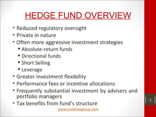 HEDGE FUND OVERVIEW
• Reduced regulatory oversight
• Private in nature
• Often more aggressive investment strategies
 Absolute-return funds
 Directional funds
 Short Selling
 Leverage
• Greater investment flexibility
• Performance fees or incentive allocations
• Frequently substantial investment by advisers and
portfolio managers
• Tax benefits from fund’s structure
3
 